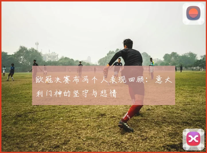 欧冠决赛布冯个人表现回顾：意大利门神的坚守与悲情