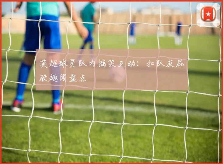 英超球员队内搞笑互动:扣队友屁股趣闻盘点