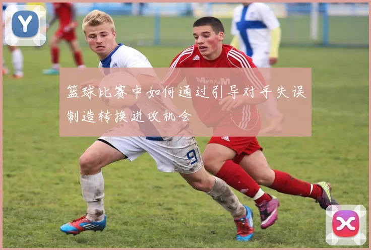 篮球比赛中如何通过引导对手失误制造转换进攻机会