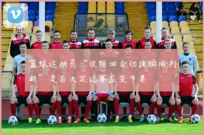 篮球运动员“攻防回合切换瞬间判断”是否决定比赛应变节奏
