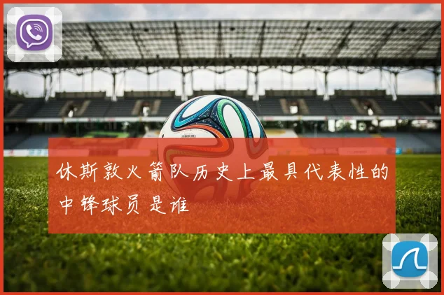 休斯敦火箭队历史上最具代表性的中锋球员是谁