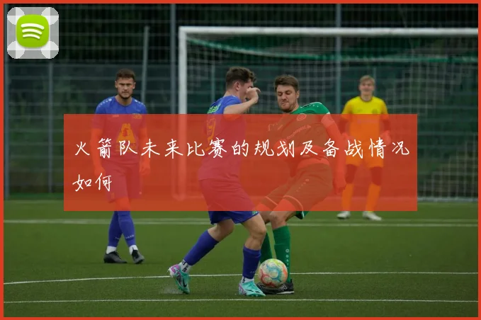 火箭队未来比赛的规划及备战情况如何